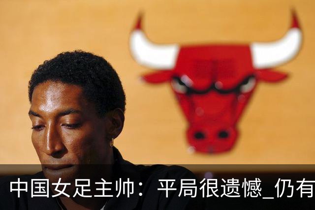 中国女足主帅：平局很遗憾 仍有信心以小组头名出线